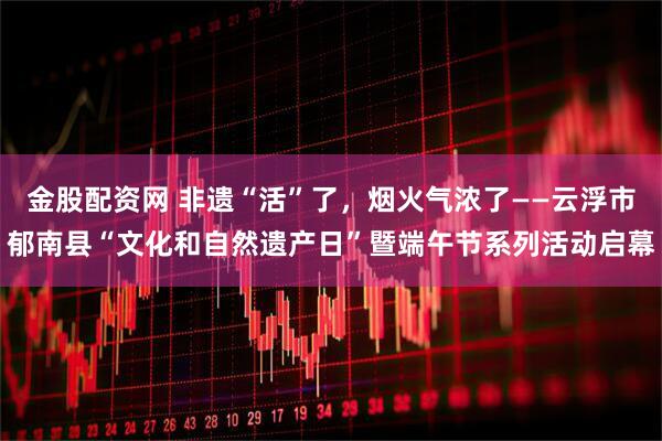 金股配资网 非遗“活”了，烟火气浓了——云浮市郁南县“文化和自然遗产日”暨端午节系列活动启幕