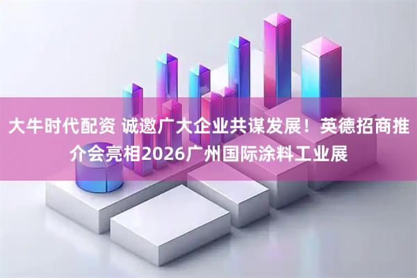 大牛时代配资 诚邀广大企业共谋发展！英德招商推介会亮相2026广州国际涂料工业展