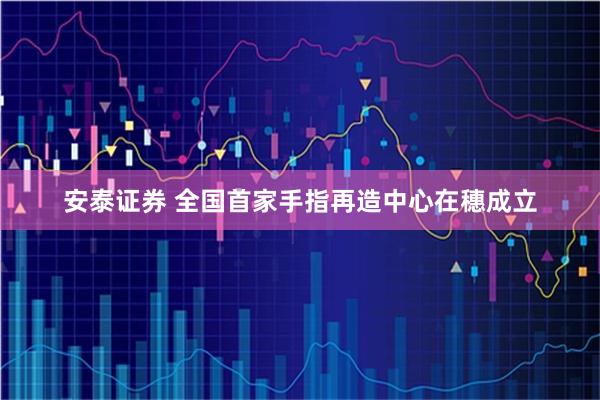 安泰证券 全国首家手指再造中心在穗成立