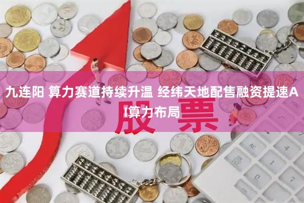 九连阳 算力赛道持续升温 经纬天地配售融资提速AI算力布局