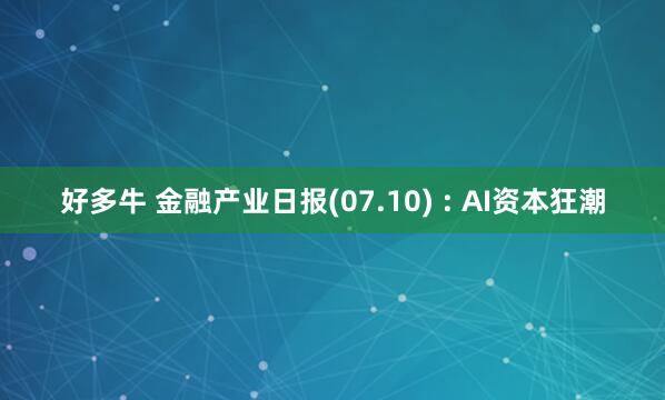 好多牛 金融产业日报(07.10) : AI资本狂潮