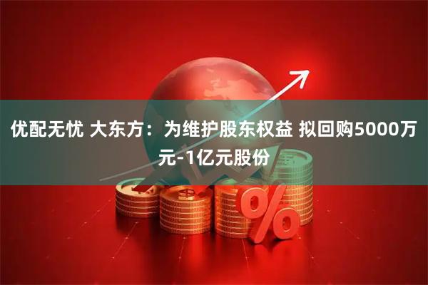 优配无忧 大东方:为维护股东权益 拟回购5000万元-1亿元股份